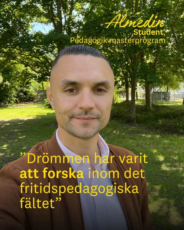 Almedin har flera examina från Linnéuniversitetet. Nu läser han en magister i pedagogik på halvfart, samtidigt som han jobbar som lärare i fritidshem.

Målet är tydligt: han vill forska inom det fritidspedagogiska fältet.

– Drömmen har varit att forska inom det fritidspedagogiska fältet. Därför kände jag att magisterprogrammet i pedagogik var en bra start på den här resan mot doktorandstudier, säger Almedin.

Tack vare programmets upplägg kan han bo kvar i Karlskrona, jobba heltid och resa till Växjö när det behövs.

– Magisterprogrammet i pedagogik bedrivs på halvfart vilket har underlättat för mig att balansera studier, jobb och vardagsliv på ett enklare sätt.

Studierna ger honom också nya verktyg i arbetet som lärare i fritidshem.

– De olika teorier, modeller och metoder som jag har lärt mig om specialpedagogik med inriktning mot fritidspedagogisk verksamhet kan jag tillämpa i verksamheten, säger Almedin.

Vill du också läsa pedagogik? Från och med hösten 2026 ansöker du till Masterprogrammet i pedagogik. Du kan välja att gå första halvan av masterprogrammet och avbryta efter magisteruppsatsen för att ta ut en magisterexamen i pedagogik.